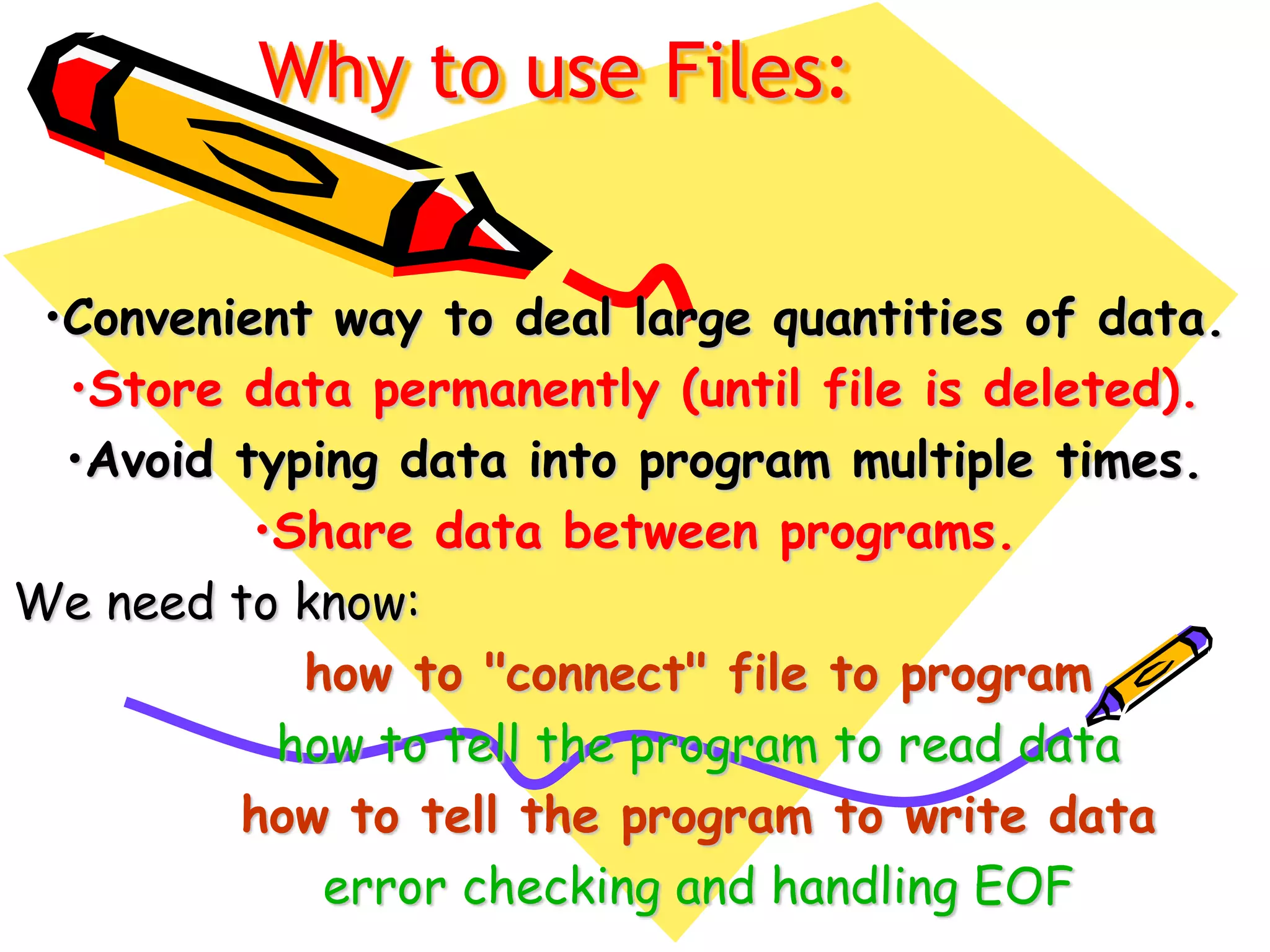 Why to use Files:
•Convenient way to deal large quantities of data.
•Store data permanently (until file is deleted).
•Avoid typing data into program multiple times.
•Share data between programs.
We need to know:
how to "connect" file to program
how to tell the program to read data
how to tell the program to write data
error checking and handling EOF
 