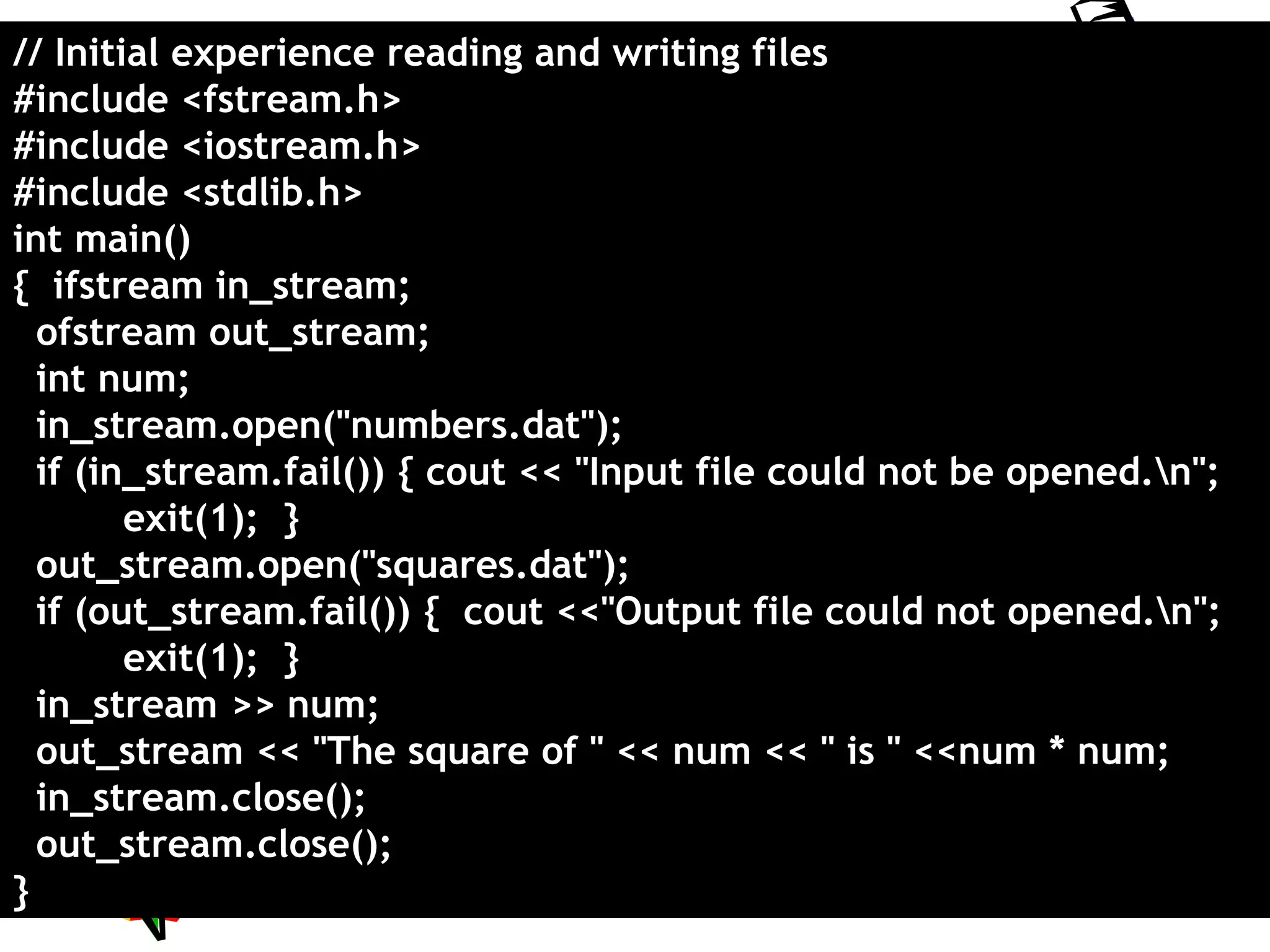 All rights reserved 9
// Initial experience reading and writing files
#include <fstream.h>
#include <iostream.h>
#include <stdlib.h>
int main()
{ ifstream in_stream;
ofstream out_stream;
int num;
in_stream.open("numbers.dat");
if (in_stream.fail()) { cout << "Input file could not be opened.n";
exit(1); }
out_stream.open("squares.dat");
if (out_stream.fail()) { cout <<"Output file could not opened.n";
exit(1); }
in_stream >> num;
out_stream << "The square of " << num << " is " <<num * num;
in_stream.close();
out_stream.close();
}
 