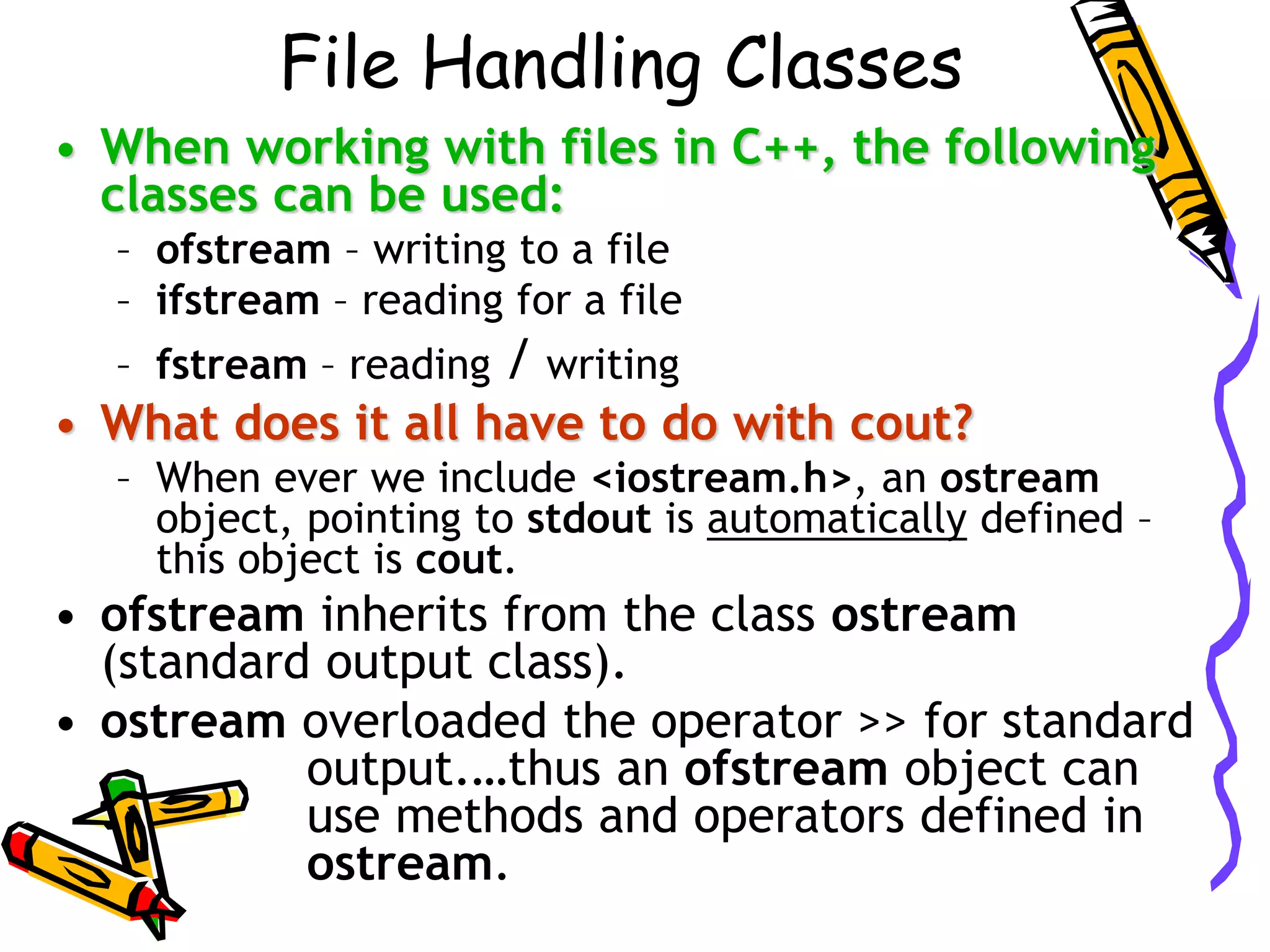 File Handling Classes
• When working with files in C++, the following
classes can be used:
– ofstream – writing to a file
– ifstream – reading for a file
– fstream – reading / writing
• What does it all have to do with cout?
– When ever we include <iostream.h>, an ostream
object, pointing to stdout is automatically defined –
this object is cout.
• ofstream inherits from the class ostream
(standard output class).
• ostream overloaded the operator >> for standard
output.…thus an ofstream object can
use methods and operators defined in
ostream.
 