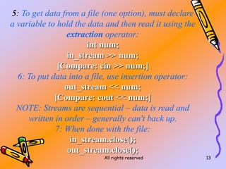 All rights reserved 13
5: To get data from a file (one option), must declare
a variable to hold the data and then read it using the
extraction operator:
int num;
in_stream >> num;
[Compare: cin >> num;]
6: To put data into a file, use insertion operator:
out_stream << num;
[Compare: cout << num;]
NOTE: Streams are sequential – data is read and
written in order – generally can't back up.
7: When done with the file:
in_stream.close();
out_stream.close();
 