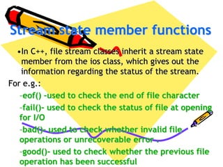 Stream state member functions
•In C++, file stream classes inherit a stream state
member from the ios class, which gives out the
information regarding the status of the stream.
For e.g.:
–eof() –used to check the end of file character
–fail()- used to check the status of file at opening
for I/O
–bad()- used to check whether invalid file
operations or unrecoverable error .
–good()- used to check whether the previous file
operation has been successful
 