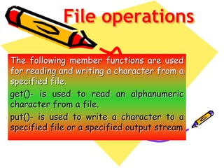 File operations
The following member functions are used
for reading and writing a character from a
specified file.
get()- is used to read an alphanumeric
character from a file.
put()- is used to write a character to a
specified file or a specified output stream
 