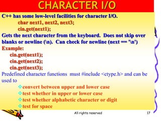 All rights reserved 17
C++ has some low-level facilities for character I/O.
char next1, next2, next3;
cin.get(next1);
Gets the next character from the keyboard. Does not skip over
blanks or newline (n). Can check for newline (next == 'n')
Example:
cin.get(next1);
cin.get(next2);
cin.get(next3);
Predefined character functions must #include <ctype.h> and can be
used to
convert between upper and lower case
test whether in upper or lower case
test whether alphabetic character or digit
test for space
CHARACTER I/O
 