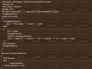 All rights reserved 18
//#include, prototypes, void main() omitted for space
ifstream fin;
char Chem1, Chem2;
double ratio;
fin.open("input.dat"); // open error check omitted for space
fin.get(Chem1);
while (!fin.eof())
{
if (isdigit(Chem1))
cout << "Test Code: " << Chem1 << endl;
else
{
fin >> ratio;
fin.get(Chem2);
Chem2 = toupper(Chem2);
cout << "Ratio of " << Chem1 << " to " << Chem2 << " is " << ratio << endl;
}
new_line(fin);
fin.get(Chem1);
}
}
void new_line(istream& in)
{
char symbol;
do {
in.get(symbol);
} while (symbol != 'n');
}
 