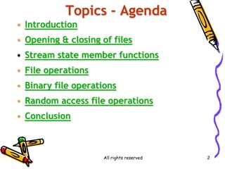 All rights reserved 2
Topics - Agenda
• Introduction
• Opening & closing of files
• Stream state member functions
• File operations
• Binary file operations
• Random access file operations
• Conclusion
 