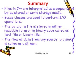 All rights reserved 24
Summary
• Files in C++ are interpreted as a sequence of
bytes stored on some storage media.
• Bases classes are used to perform I/O
operations.
• The data of a file is stored in either
readable form or in binary code called as
text file or binary file.
• The flow of data from any source to a sink
is called as a stream.
 