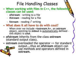 File Handling Classes
• When working with files in C++, the following
classes can be used:
– ofstream – writing to a file
– ifstream – reading for a file
– fstream – reading / writing
• What does it all have to do with cout?
– When ever we include <iostream.h>, an ostream
object, pointing to stdout is automatically defined –
this object is cout.
• ofstream inherits from the class ostream
(standard output class).
• ostream overloaded the operator >> for standard
output.…thus an ofstream object can
use methods and operators defined in
ostream.
 