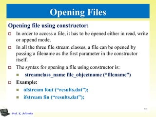 Opening Files
Opening file using constructor:
 In order to access a file, it has to be opened either in read, write
or append mode.
 In all the three file stream classes, a file can be opened by
passing a filename as the first parameter in the constructor
itself.
 The syntax for opening a file using constructor is:
 streamclass_name file_objectname (“filename”)
 Example:
 ofstream fout (“results.dat”);
 ifstream fin (“results.dat”);
11
 