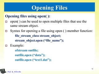 Opening Files
Opening files using open( ):
 open( ) can be used to open multiple files that use the
same stream object.
 Syntax for opening a file using open ( ) member function:
file_stream_class stream_object;
stream_object.open (“file_name”);
 Example:
ofstream outfile;
outfile.open (“data”);
outfile.open (“text1.dat”);
12
 
