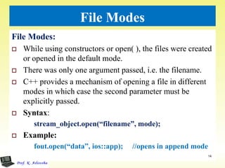 File Modes
File Modes:
 While using constructors or open( ), the files were created
or opened in the default mode.
 There was only one argument passed, i.e. the filename.
 C++ provides a mechanism of opening a file in different
modes in which case the second parameter must be
explicitly passed.
 Syntax:
stream_object.open(“filename”, mode);
 Example:
fout.open(“data”, ios::app); //opens in append mode
14
 