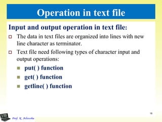 Operation in text file
Input and output operation in text file:
 The data in text files are organized into lines with new
line character as terminator.
 Text file need following types of character input and
output operations:
 put( ) function
 get( ) function
 getline( ) function
18
 