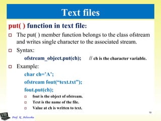 Text files
put( ) function in text file:
 The put( ) member function belongs to the class ofstream
and writes single character to the associated stream.
 Syntax:
ofstream_object.put(ch); // ch is the character variable.
 Example:
char ch=’A’;
ofstream fout(“text.txt”);
fout.put(ch);
 fout is the object of ofstream.
 Text is the name of the file.
 Value at ch is written to text.
19
 