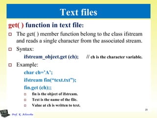 Text files
get( ) function in text file:
 The get( ) member function belong to the class ifstream
and reads a single character from the associated stream.
 Syntax:
ifstream_object.get (ch); // ch is the character variable.
 Example:
char ch=’A’;
ifstream fin(“text.txt”);
fin.get (ch);;
 fin is the object of ifstream.
 Text is the name of the file.
 Value at ch is written to text.
20
 