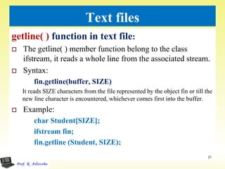 Text files
getline( ) function in text file:
 The getline( ) member function belong to the class
ifstream, it reads a whole line from the associated stream.
 Syntax:
fin.getline(buffer, SIZE)
It reads SIZE characters from the file represented by the object fin or till the
new line character is encountered, whichever comes first into the buffer.
 Example:
char Student[SIZE];
ifstream fin;
fin.getline (Student, SIZE);
21
 