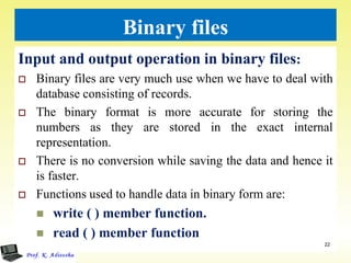 Binary files
Input and output operation in binary files:
 Binary files are very much use when we have to deal with
database consisting of records.
 The binary format is more accurate for storing the
numbers as they are stored in the exact internal
representation.
 There is no conversion while saving the data and hence it
is faster.
 Functions used to handle data in binary form are:
 write ( ) member function.
 read ( ) member function
22
 