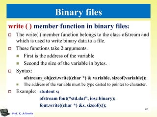 Binary files
write ( ) member function in binary files:
 The write( ) member function belongs to the class ofstream and
which is used to write binary data to a file.
 These functions take 2 arguments.
 First is the address of the variable
 Second the size of the variable in bytes.
 Syntax:
ofstream_object.write((char *) & variable, sizeof(variable));
 The address of the variable must be type casted to pointer to character.
 Example: student s;
ofstream fout(“std.dat”, ios::binary);
fout.write((char *) &s, sizeof(s));
23
 