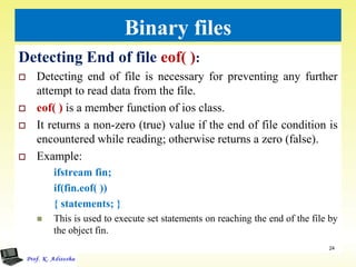 Binary files
Detecting End of file eof( ):
 Detecting end of file is necessary for preventing any further
attempt to read data from the file.
 eof( ) is a member function of ios class.
 It returns a non-zero (true) value if the end of file condition is
encountered while reading; otherwise returns a zero (false).
 Example:
ifstream fin;
if(fin.eof( ))
{ statements; }
 This is used to execute set statements on reaching the end of the file by
the object fin.
24
 