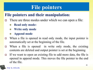 File pointers
File pointers and their manipulation:
 There are three modes under which we can open a file:
 Read only mode:
 Write only mode
 Append mode
 When a file is opened in read only mode, the input pointer is
automatically set at the beginning of the file.
 When a file is opened in write only mode, the existing
contents are deleted and output pointer is set at the beginning
 If we want to open an existing file to add more data, the file is
opened in append mode. This moves the file pointer to the end
of the file.
26
 