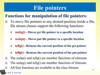 File pointers
Functions for manipulation of file pointers:
 To move file pointers to any desired position inside a file,
file stream classes support the following functions:
 seekg() - Moves get file pointer to a specific location
 seekp() - Moves put file pointer to a specific location
 tellg() - Returns the current position of the get pointer
 tellp() - Returns the current position of the put pointer
 The seekp() and tellp() are member functions of ofstream
 The seekg() and tellg() are member functions of ifstream.
 All four functions are available in the class fstream. 27
 