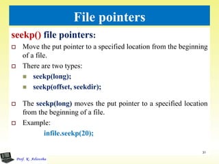 File pointers
seekp() file pointers:
 Move the put pointer to a specified location from the beginning
of a file.
 There are two types:
 seekp(long);
 seekp(offset, seekdir);
 The seekp(long) moves the put pointer to a specified location
from the beginning of a file.
 Example:
infile.seekp(20);
31
 