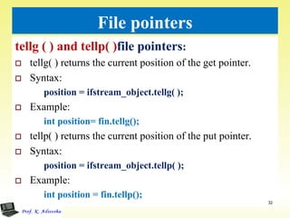 File pointers
tellg ( ) and tellp( )file pointers:
 tellg( ) returns the current position of the get pointer.
 Syntax:
position = ifstream_object.tellg( );
 Example:
int position= fin.tellg();
 tellp( ) returns the current position of the put pointer.
 Syntax:
position = ifstream_object.tellp( );
 Example:
int position = fin.tellp();
32
 