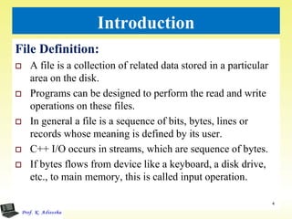 Introduction
File Definition:
 A file is a collection of related data stored in a particular
area on the disk.
 Programs can be designed to perform the read and write
operations on these files.
 In general a file is a sequence of bits, bytes, lines or
records whose meaning is defined by its user.
 C++ I/O occurs in streams, which are sequence of bytes.
 If bytes flows from device like a keyboard, a disk drive,
etc., to main memory, this is called input operation.
4
 