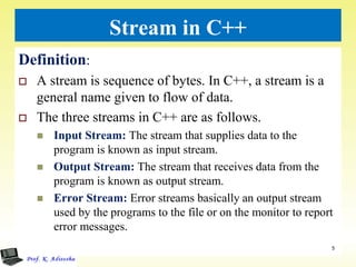 Stream in C++
Definition:
 A stream is sequence of bytes. In C++, a stream is a
general name given to flow of data.
 The three streams in C++ are as follows.
 Input Stream: The stream that supplies data to the
program is known as input stream.
 Output Stream: The stream that receives data from the
program is known as output stream.
 Error Stream: Error streams basically an output stream
used by the programs to the file or on the monitor to report
error messages.
5
 