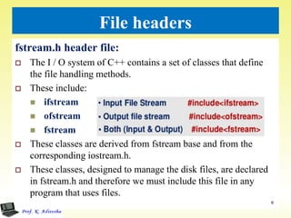 File headers
fstream.h header file:
 The I / O system of C++ contains a set of classes that define
the file handling methods.
 These include:
 ifstream
 ofstream
 fstream
 These classes are derived from fstream base and from the
corresponding iostream.h.
 These classes, designed to manage the disk files, are declared
in fstream.h and therefore we must include this file in any
program that uses files.
6
 