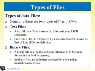 Types of Files
Types of data Files:
 Generally there are two types of files in C++:
 Text Files:
 A text file is a file that stores the information in ASCII
characters.
 Each line of text is terminated by a special character, known as
End of Line (EOL) or delimiter.
 Binary Files:
 A binary file is a file that contains information in the same
format as it is held in memory.
 In binary files, no delimiters are used for a line and no
translations occur here.
9
 