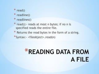 *READING DATA FROM
A FILE
* read()
* readline()
* readlines()
* read():- reads at most n bytes; if no n is
specified reads the entire file.
* Returns the read bytes in the form of a string.
*Syntax:- <fileobject>.read(n)
 