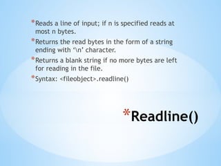 *Readline()
*Reads a line of input; if n is specified reads at
most n bytes.
*Returns the read bytes in the form of a string
ending with ‘n’ character.
*Returns a blank string if no more bytes are left
for reading in the file.
*Syntax: <fileobject>.readline()
 