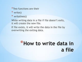 *How to write data in
a file
*Two functions are their
* write()
* writelines()
While writing data in a file if file doesn’t exits,
it will create the new file.
If file exists, it will write the data in the file by
overwriting the exiting data.
 