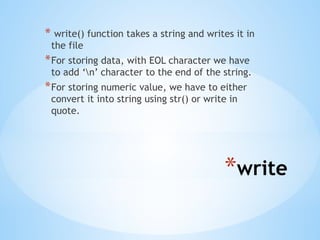 *write
* write() function takes a string and writes it in
the file
*For storing data, with EOL character we have
to add ‘n’ character to the end of the string.
*For storing numeric value, we have to either
convert it into string using str() or write in
quote.
 