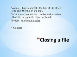 *Closing a file
*A close() function breaks the link of file object
and save the file on the disk.
*After close() no function can be performed on
that file through file object or handle
*Syntax filehandle.close()
* f.close()
 