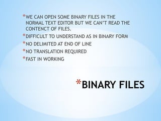 *BINARY FILES
*WE CAN OPEN SOME BINARY FILES IN THE
NORMAL TEXT EDITOR BUT WE CAN’T READ THE
CONTENCT OF FILES.
*DIFFICULT TO UNDERSTAND AS IN BINARY FORM
*NO DELIMITED AT END OF LINE
*NO TRANSLATION REQUIRED
*FAST IN WORKING
 