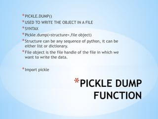 *PICKLE DUMP
FUNCTION
*PICKLE.DUMP()
*USED TO WRITE THE OBJECT IN A FILE
*SYNTAX
*Pickle.dump(<structure>,file object)
*Structure can be any sequence of python, it can be
either list or dictionary.
*File object is the file handle of the file in which we
want to write the data.
*Import pickle
 