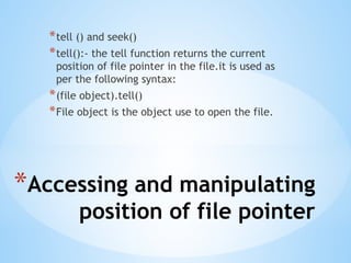 *Accessing and manipulating
position of file pointer
*tell () and seek()
*tell():- the tell function returns the current
position of file pointer in the file.it is used as
per the following syntax:
*(file object).tell()
*File object is the object use to open the file.
 