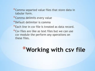 *Working with csv file
*Comma separted value files that store data in
tabular form.
*Comma delimits every value
*Default delimiter is comma
*Each line in csv file is treated as data record.
*Csv files are like as text files but we can use
csv module the perform any operations on
these files.
 