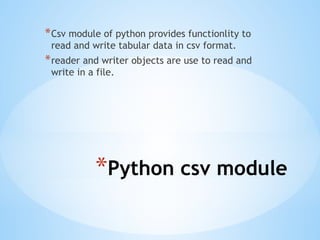 *Python csv module
*Csv module of python provides functionlity to
read and write tabular data in csv format.
*reader and writer objects are use to read and
write in a file.
 