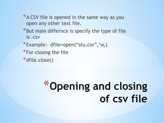 *Opening and closing
of csv file
*A CSV file is opened in the same way as you
open any other text file.
*But main differnce is specify the type of file
is .csv
*Example:- dfile=open(“stu.csv”,’w,)
*For closing the file
*dfile.close()
 