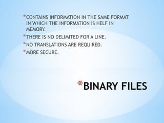 *BINARY FILES
*CONTAINS INFORMATION IN THE SAME FORMAT
IN WHICH THE INFORMATION IS HELF IN
MEMORY.
*THERE IS NO DELIMITED FOR A LINE.
*NO TRANSLATIONS ARE REQUIRED.
*MORE SECURE.
 