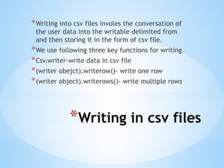 *Writing in csv files
*Writing into csv files involes the conversation of
the user data into the writable delimited from
and then storing it in the form of csv file.
*We use following three key functions for writing
*Csv.writer-write data in csv file
*(writer obejct).writerow()- write one row
*(writer object).writerows()- write multiple rows
 