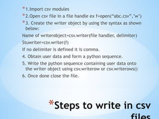*Steps to write in csv
*1.Import csv modules
*2.Open csv file in a file handle ex f=open(“abc.csv”,’w’)
*3. Create the writer object by using the syntax as shown
below:
Name of writerobject=csv.writer(file handler, delimiter)
Stuwriter=csv.writer(f)
If no delimiter is defined it is comma.
4. Obtain user data and form a python sequence.
5. Write the python sequence containing user data onto
the writer object using csv.writerow or csv.writerows()
6. Once done close the file.
 