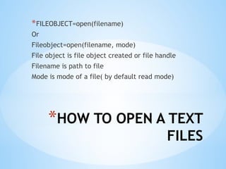 *HOW TO OPEN A TEXT
FILES
*FILEOBJECT=open(filename)
Or
Fileobject=open(filename, mode)
File object is file object created or file handle
Filename is path to file
Mode is mode of a file( by default read mode)
 