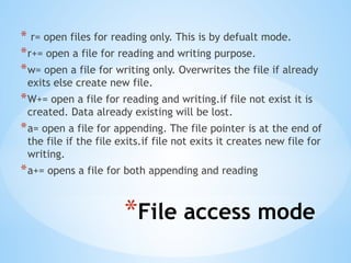 *File access mode
* r= open files for reading only. This is by defualt mode.
*r+= open a file for reading and writing purpose.
*w= open a file for writing only. Overwrites the file if already
exits else create new file.
*W+= open a file for reading and writing.if file not exist it is
created. Data already existing will be lost.
*a= open a file for appending. The file pointer is at the end of
the file if the file exits.if file not exits it creates new file for
writing.
*a+= opens a file for both appending and reading
 
