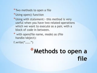 *Methods to open a
file
*Two methods to open a file
*Using open() function
*Using with statement:- this method is very
useful when you have two related operations
which we want to execute as a pair, with a
block of code in between.
* with open(file name, mode) as (file
handle/object):
f.write(“…….”)
 