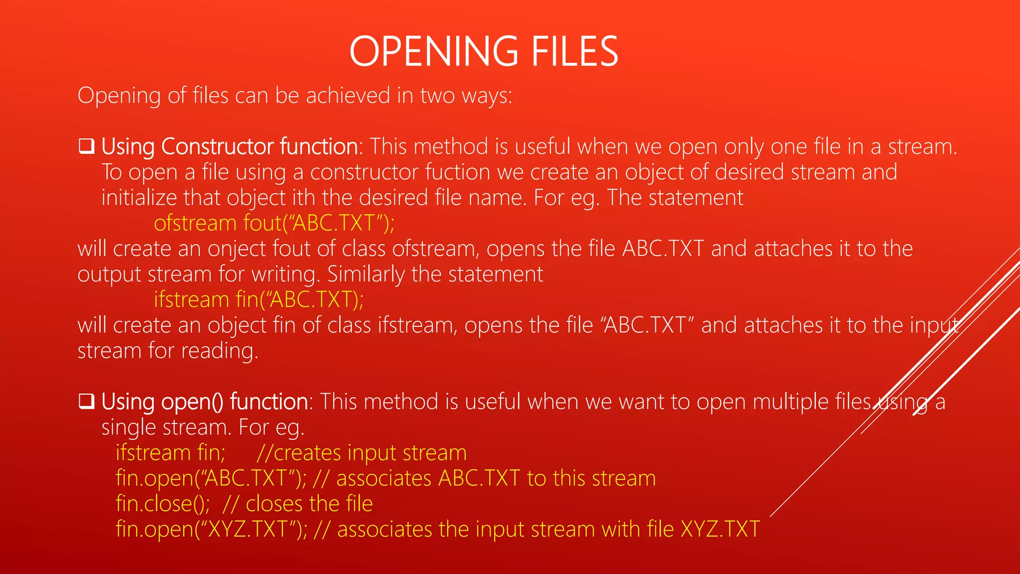 OPENING FILES
Opening of files can be achieved in two ways:
 Using Constructor function: This method is useful when we open only one file in a stream.
To open a file using a constructor fuction we create an object of desired stream and
initialize that object ith the desired file name. For eg. The statement
ofstream fout(“ABC.TXT”);
will create an onject fout of class ofstream, opens the file ABC.TXT and attaches it to the
output stream for writing. Similarly the statement
ifstream fin(“ABC.TXT);
will create an object fin of class ifstream, opens the file “ABC.TXT” and attaches it to the input
stream for reading.
 Using open() function: This method is useful when we want to open multiple files using a
single stream. For eg.
ifstream fin; //creates input stream
fin.open(“ABC.TXT”); // associates ABC.TXT to this stream
fin.close(); // closes the file
fin.open(“XYZ.TXT”); // associates the input stream with file XYZ.TXT
 