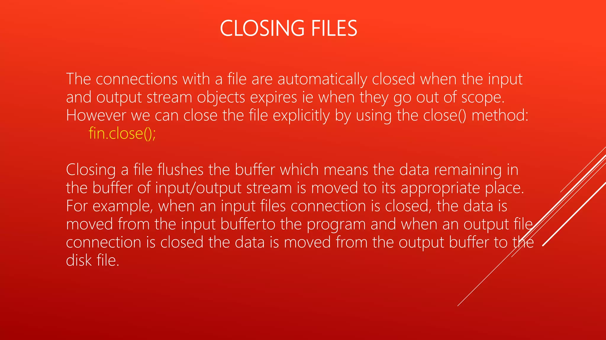 CLOSING FILES
The connections with a file are automatically closed when the input
and output stream objects expires ie when they go out of scope.
However we can close the file explicitly by using the close() method:
fin.close();
Closing a file flushes the buffer which means the data remaining in
the buffer of input/output stream is moved to its appropriate place.
For example, when an input files connection is closed, the data is
moved from the input bufferto the program and when an output file
connection is closed the data is moved from the output buffer to the
disk file.
 
