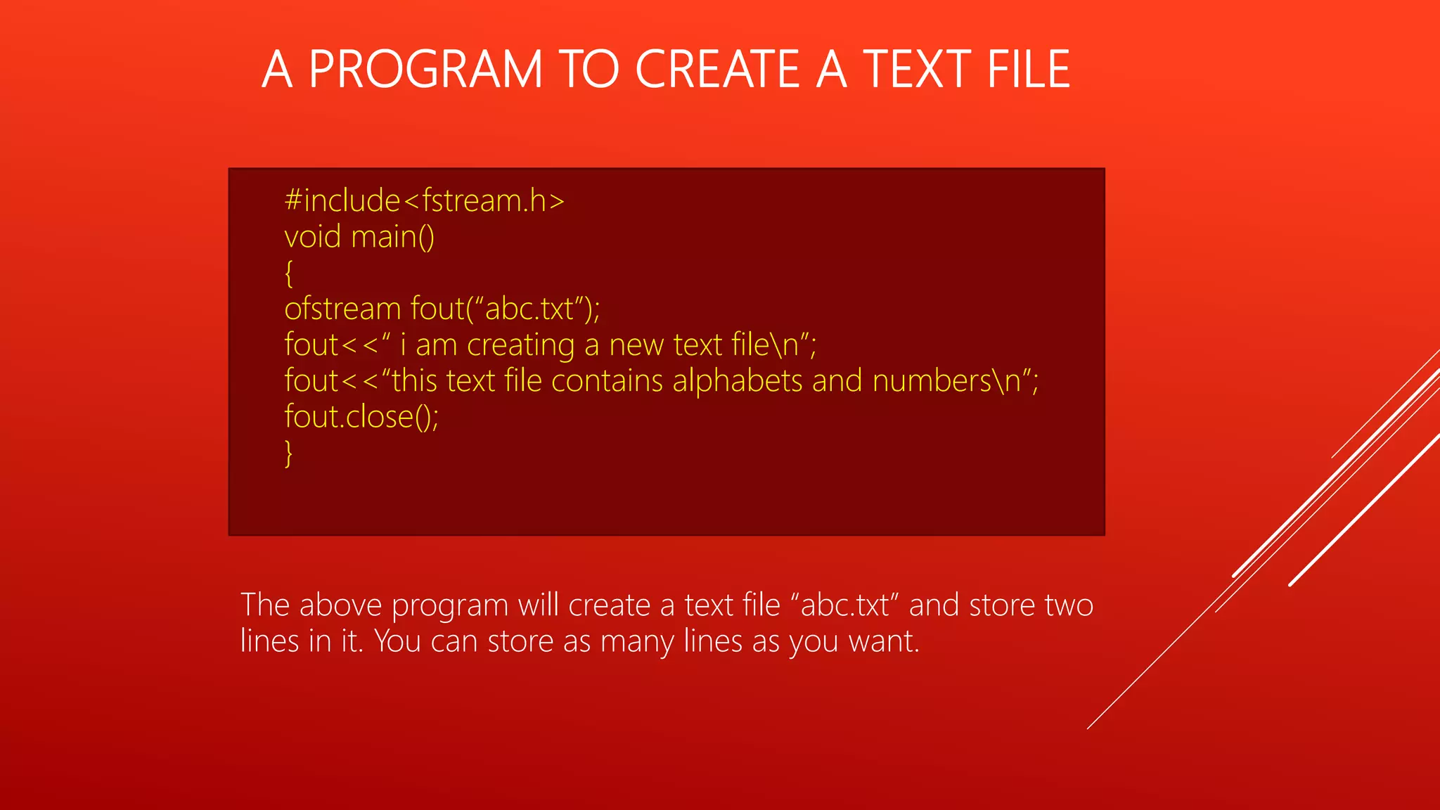 A PROGRAM TO CREATE A TEXT FILE
#include<fstream.h>
void main()
{
ofstream fout(“abc.txt”);
fout<<“ i am creating a new text filen”;
fout<<“this text file contains alphabets and numbersn”;
fout.close();
}
The above program will create a text file “abc.txt” and store two
lines in it. You can store as many lines as you want.
 