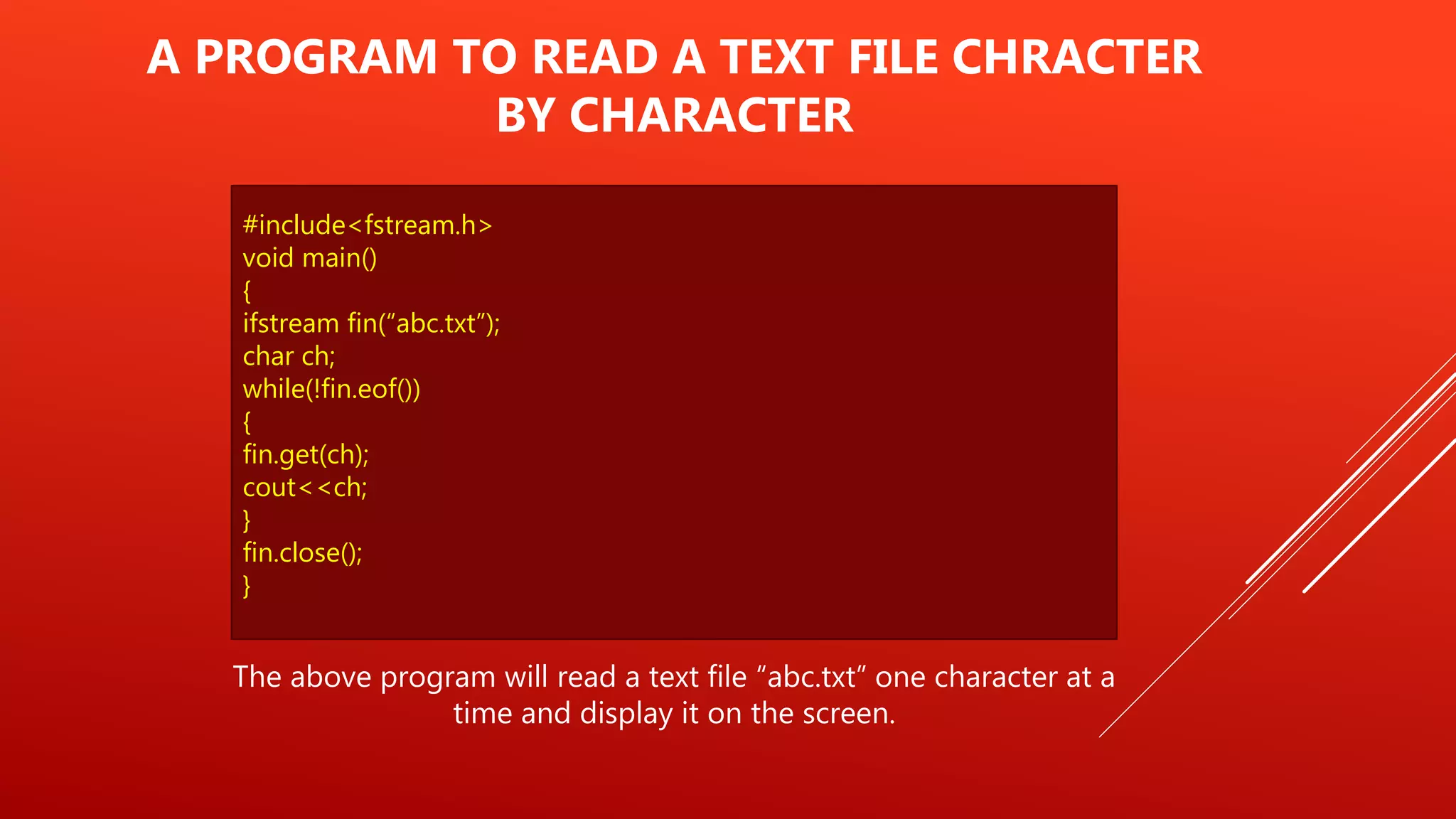 #include<fstream.h>
void main()
{
ifstream fin(“abc.txt”);
char ch;
while(!fin.eof())
{
fin.get(ch);
cout<<ch;
}
fin.close();
}
A PROGRAM TO READ A TEXT FILE CHRACTER
BY CHARACTER
The above program will read a text file “abc.txt” one character at a
time and display it on the screen.
 